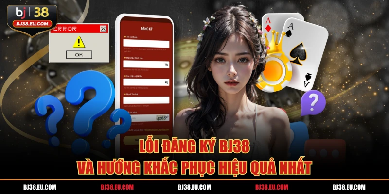 Lỗi đăng ký BJ38 và hướng khắc phục hiệu quả nhất